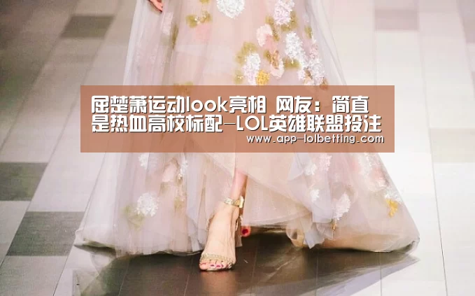屈楚萧运动look亮相 网友:简直是热血高校标配-LOL英雄联盟投注 (图4) 官方电竞竞猜平台