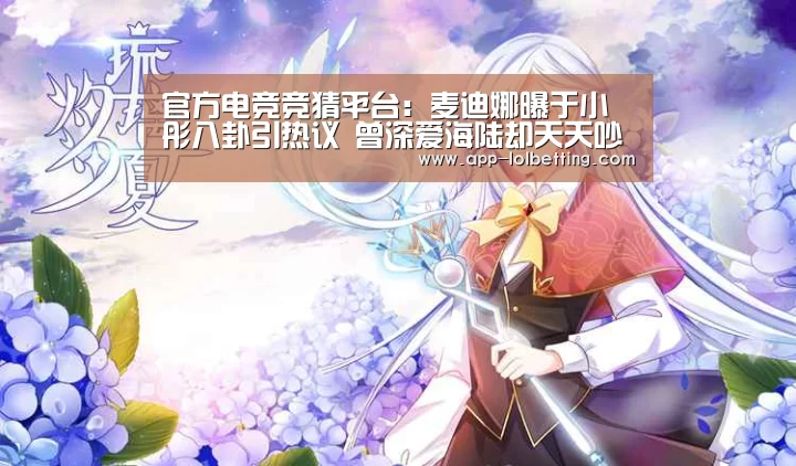 官方电竞竞猜平台:麦迪娜曝于小彤八卦引热议 曾深爱海陆却天天吵架(图1) 官方电竞竞猜平台